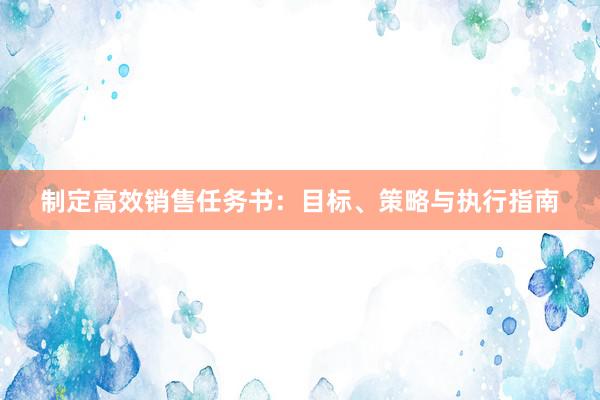 制定高效销售任务书：目标、策略与执行指南