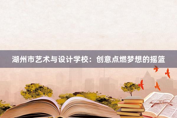 湖州市艺术与设计学校：创意点燃梦想的摇篮